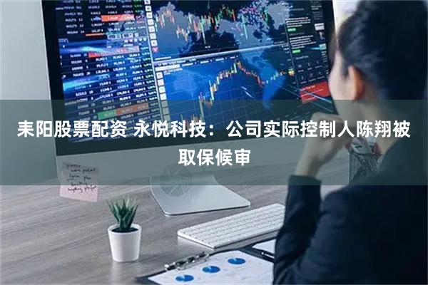 耒阳股票配资 永悦科技：公司实际控制人陈翔被取保候审