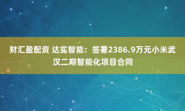 财汇盈配资 达实智能：签署2386.9万元小米武汉二期智能化项目合同