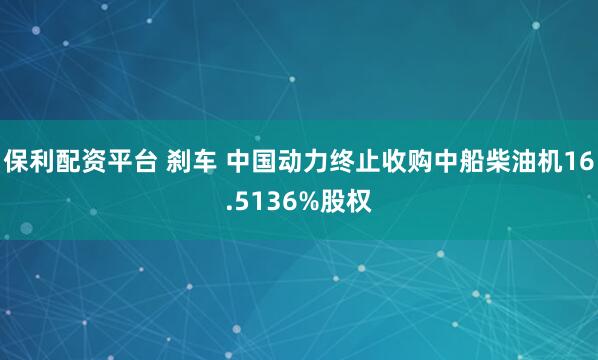 保利配资平台 刹车 中国动力终止收购中船柴油机16.5136%股权