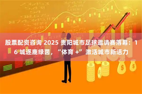 股票配资咨询 2025 贵阳城市足球邀请赛落幕：16 城逐鹿绿茵，“体育 +” 激活城市新活力