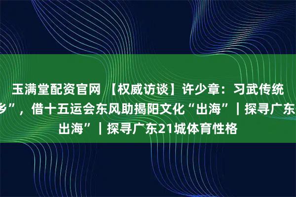 玉满堂配资官网 【权威访谈】许少章：习武传统孕育“武术之乡”，借十五运会东风助揭阳文化“出海”｜探寻广东21城体育性格