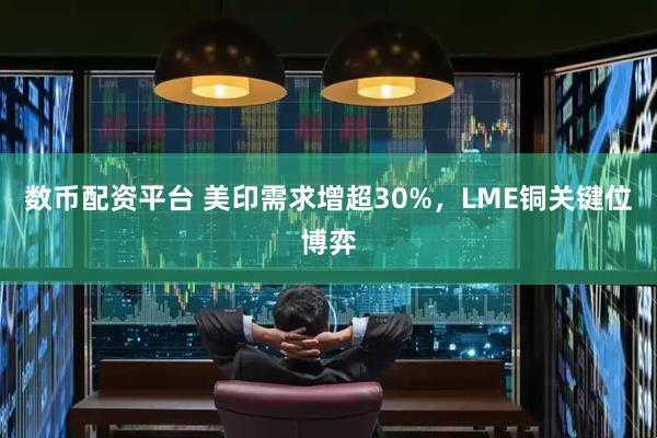 数币配资平台 美印需求增超30%，LME铜关键位博弈