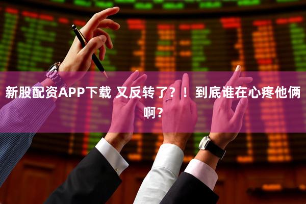新股配资APP下载 又反转了?!到底谁在心疼他俩啊?