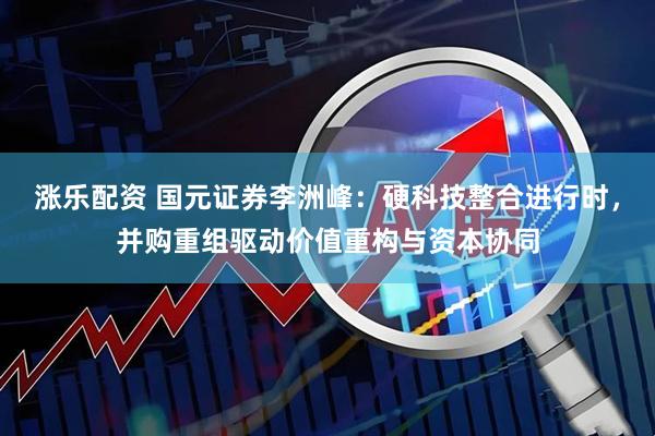 涨乐配资 国元证券李洲峰：硬科技整合进行时，并购重组驱动价值重构与资本协同