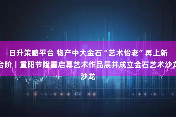 日升策略平台 物产中大金石“艺术怡老”再上新台阶｜重阳节隆重启幕艺术作品展并成立金石艺术沙龙