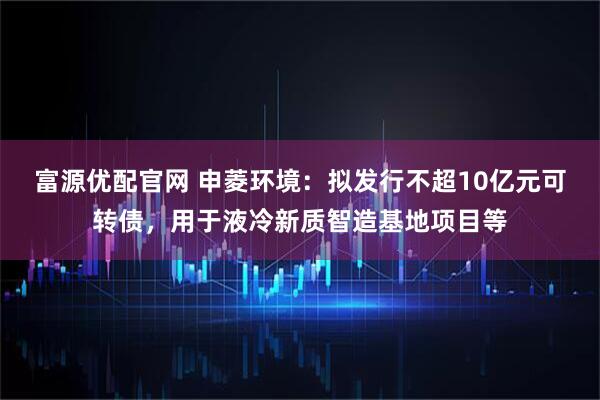 富源优配官网 申菱环境：拟发行不超10亿元可转债，用于液冷新质智造基地项目等