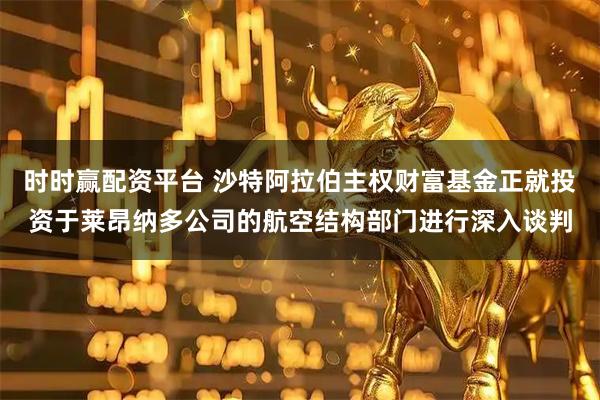 时时赢配资平台 沙特阿拉伯主权财富基金正就投资于莱昂纳多公司的航空结构部门进行深入谈判