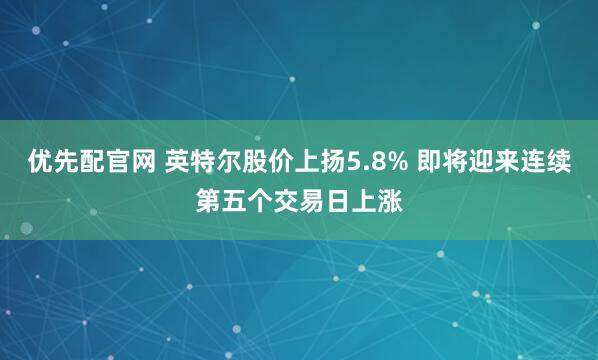 优先配官网 英特尔股价上扬5.8% 即将迎来连续第五个交易日上涨