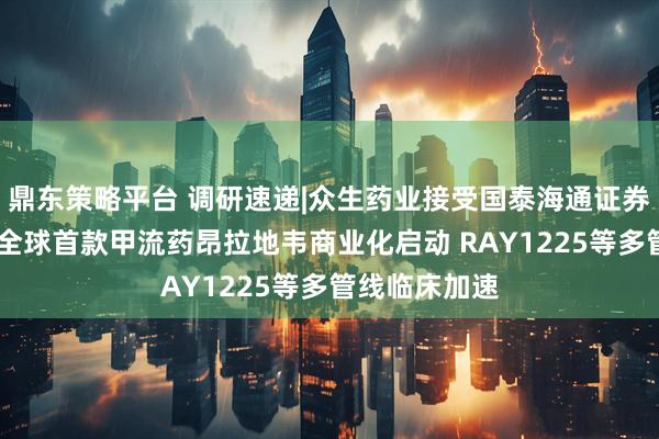 鼎东策略平台 调研速递|众生药业接受国泰海通证券等机构调研 全球首款甲流药昂拉地韦商业化启动 RAY1225等多管线临床加速