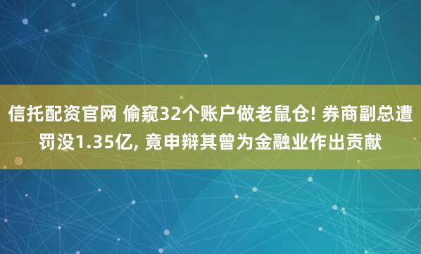 信托配资官网 偷窥32个账户做老鼠仓! 券商副总遭罚没1.35亿, 竟申辩其曾为金融业作出贡献