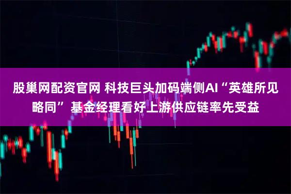 股巢网配资官网 科技巨头加码端侧AI“英雄所见略同” 基金经理看好上游供应链率先受益