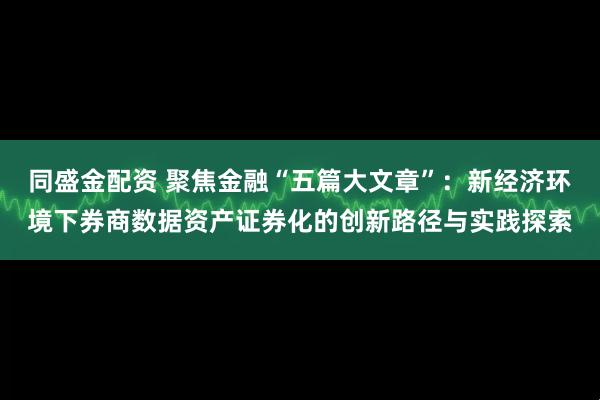 同盛金配资 聚焦金融“五篇大文章”:新经济环境下券商数据资产证券化的创新路径与实践探索