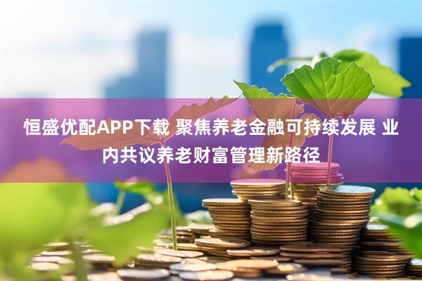 恒盛优配APP下载 聚焦养老金融可持续发展 业内共议养老财富管理新路径