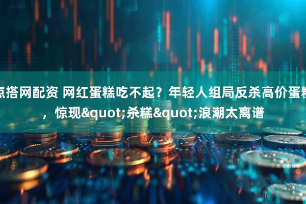 点搭网配资 网红蛋糕吃不起?年轻人组局反杀高价蛋糕,惊现"杀糕"浪潮太离谱