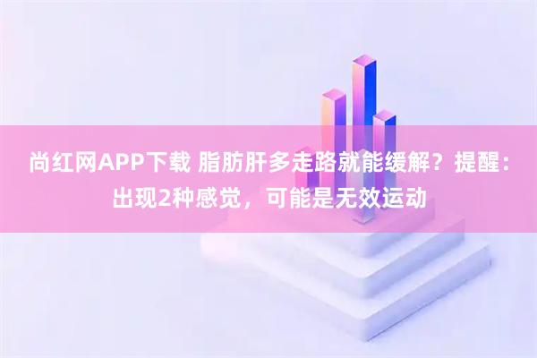尚红网APP下载 脂肪肝多走路就能缓解？提醒：出现2种感觉，可能是无效运动