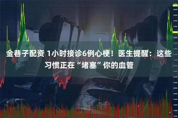 金巷子配资 1小时接诊6例心梗!医生提醒:这些习惯正在“堵塞”你的血管