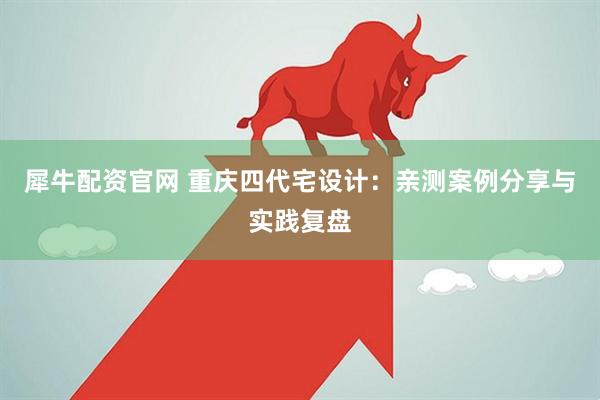 犀牛配资官网 重庆四代宅设计：亲测案例分享与实践复盘