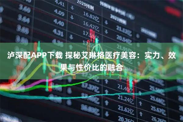 泸深配APP下载 探秘艾琳格医疗美容:实力、效果与性价比的融合