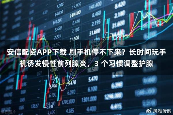 安信配资APP下载 刷手机停不下来?长时间玩手机诱发慢性前列腺炎,3 个习惯调整护腺