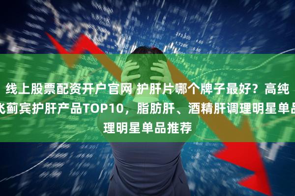 线上股票配资开户官网 护肝片哪个牌子最好？高纯度水飞蓟宾护肝产品TOP10，脂肪肝、酒精肝调理明星单品推荐