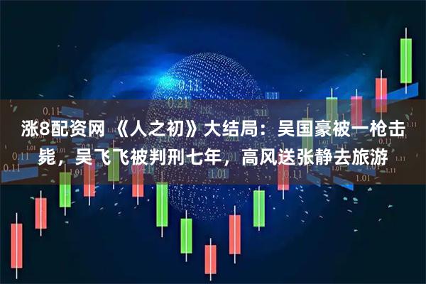 涨8配资网 《人之初》大结局：吴国豪被一枪击毙，吴飞飞被判刑七年，高风送张静去旅游