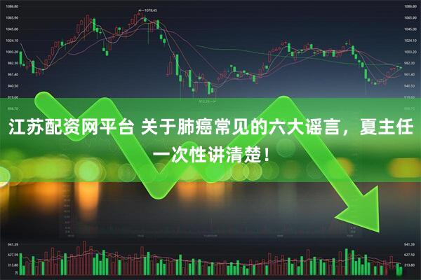 江苏配资网平台 关于肺癌常见的六大谣言，夏主任一次性讲清楚！