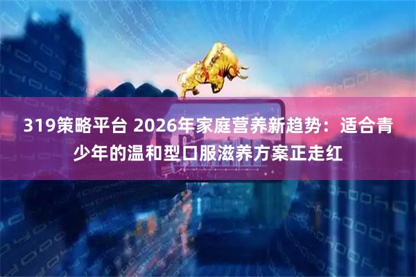 319策略平台 2026年家庭营养新趋势：适合青少年的温和型口服滋养方案正走红
