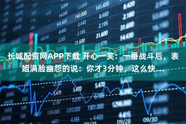 长城配资网APP下载 开心一笑：一番战斗后，表姐满脸幽怨的说：你才3分钟，这么快…