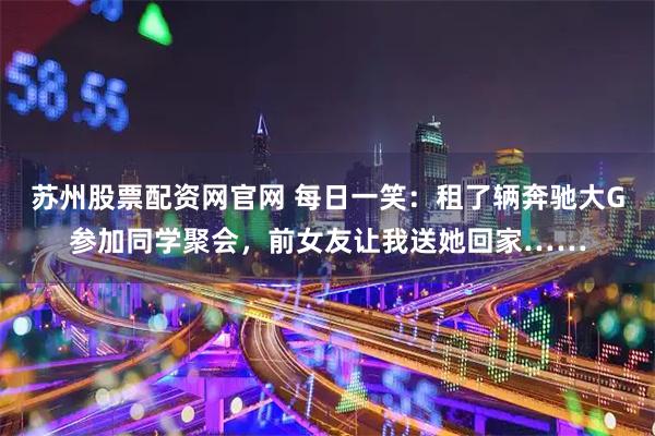 苏州股票配资网官网 每日一笑：租了辆奔驰大G参加同学聚会，前女友让我送她回家……