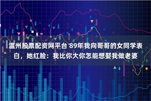 温州股票配资网平台 89年我向哥哥的女同学表白，她红脸：我比你大你怎能想娶我做老婆