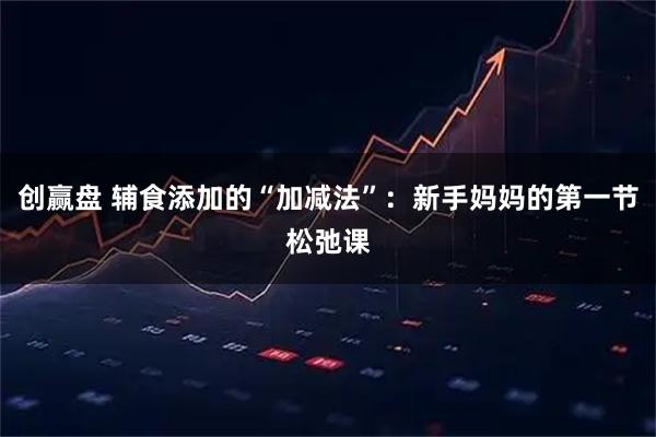 创赢盘 辅食添加的“加减法”：新手妈妈的第一节松弛课