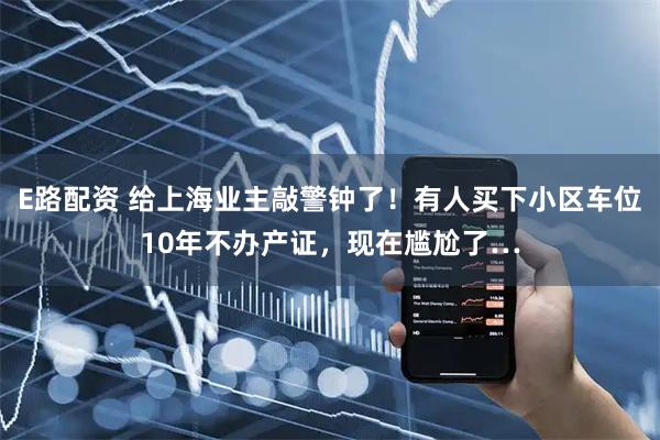 E路配资 给上海业主敲警钟了!有人买下小区车位10年不办产证,现在尴尬了…