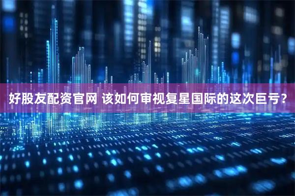 好股友配资官网 该如何审视复星国际的这次巨亏?