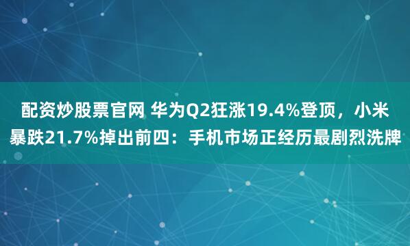 配资炒股票官网 华为Q2狂涨19.4%登顶,小米暴跌21.7%掉出前四:手机市场正经历最剧烈洗牌