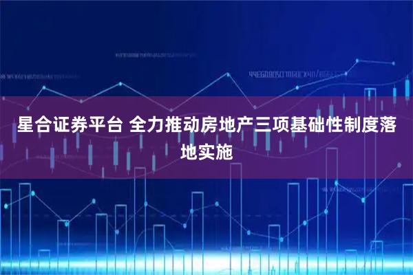 星合证券平台 全力推动房地产三项基础性制度落地实施