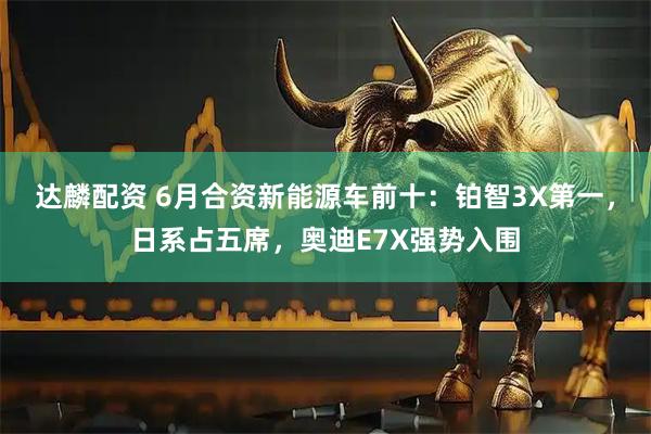 达麟配资 6月合资新能源车前十：铂智3X第一，日系占五席，奥迪E7X强势入围