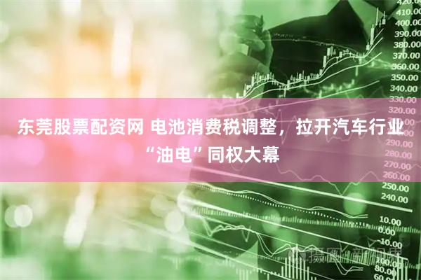 东莞股票配资网 电池消费税调整，拉开汽车行业“油电”同权大幕