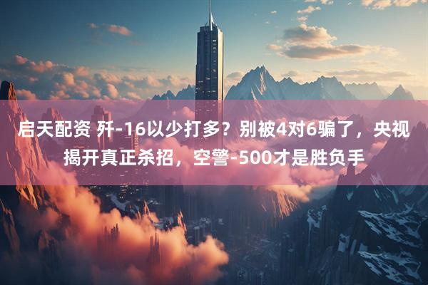 启天配资 歼-16以少打多？别被4对6骗了，央视揭开真正杀招，空警-500才是胜负手