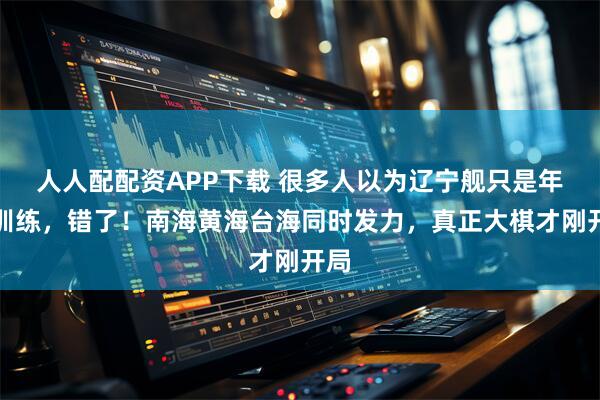 人人配配资APP下载 很多人以为辽宁舰只是年度训练，错了！南海黄海台海同时发力，真正大棋才刚开局
